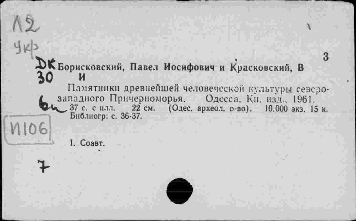 ﻿Я’
Борисковский, Павел Иосифович и Красковский, В
%0 И
Памятники древнейшей человеческой культуры севсро-/ западного Причерноморья. Одесса. К». изд., 1961.
37 с. с илл. 22 см. (Одес. археол. о-во). 10.000 экз. 15 к.
Бпблиогр: с. 36-37.

І. Соавт.